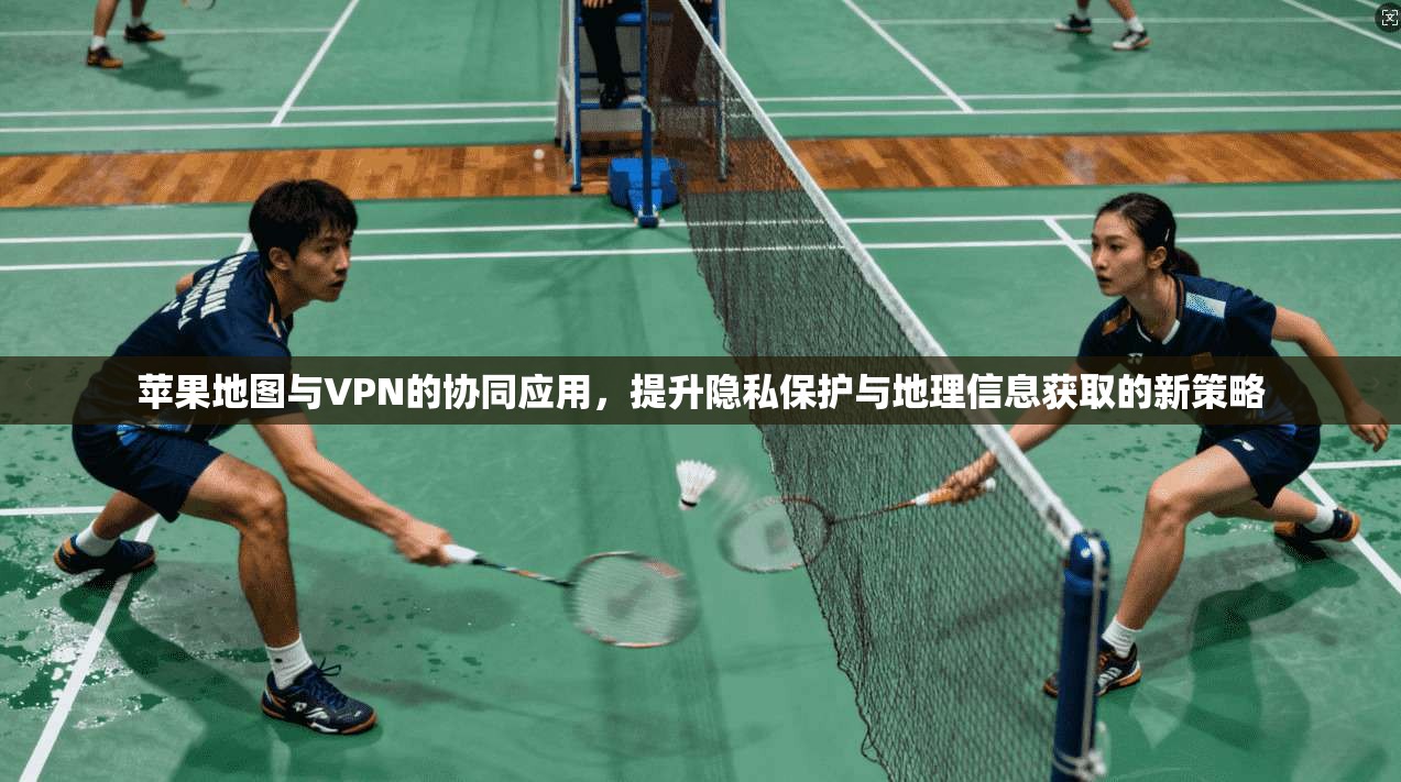 苹果地图与VPN的协同应用，提升隐私保护与地理信息获取的新策略