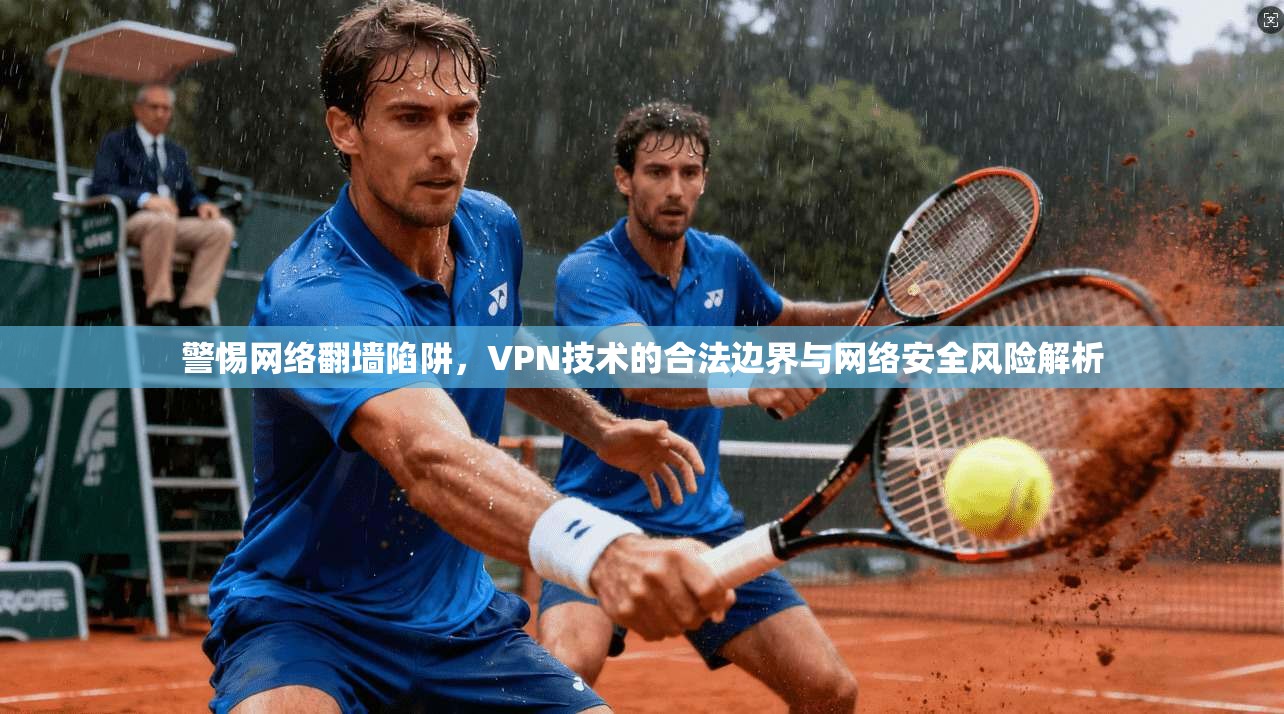 警惕网络翻墙陷阱，VPN技术的合法边界与网络安全风险解析