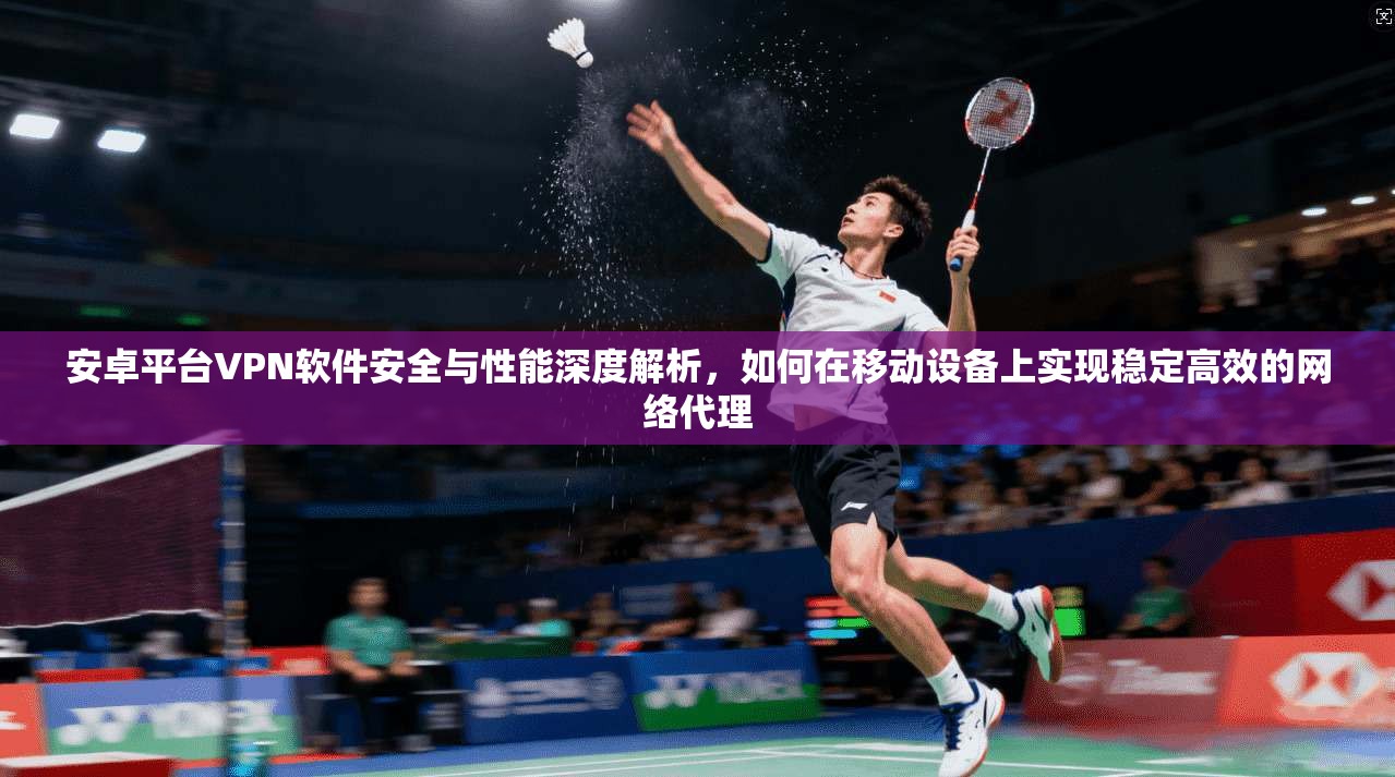 安卓平台VPN软件安全与性能深度解析，如何在移动设备上实现稳定高效的网络代理