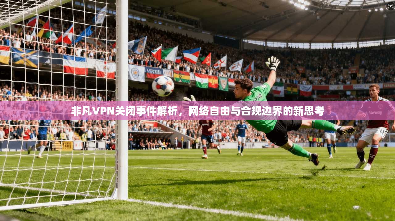 非凡VPN关闭事件解析，网络自由与合规边界的新思考