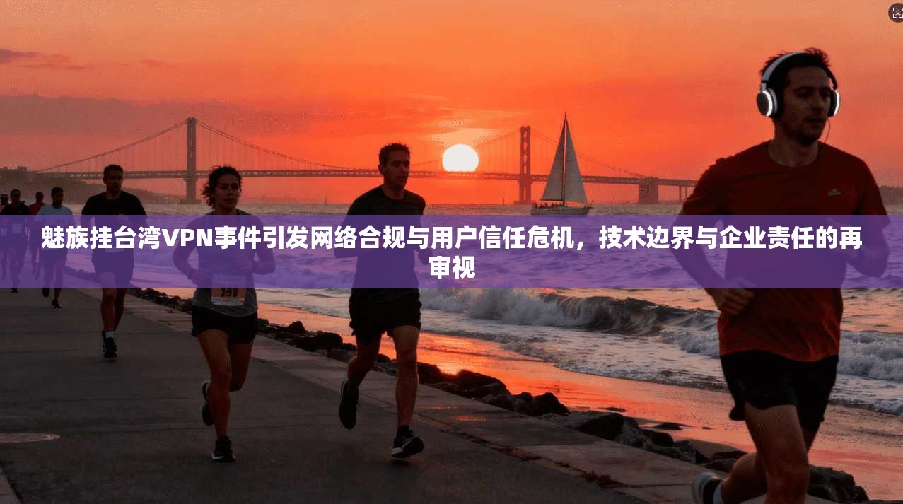 魅族挂台湾VPN事件引发网络合规与用户信任危机，技术边界与企业责任的再审视