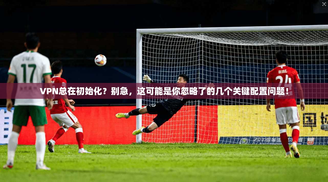 VPN总在初始化？别急，这可能是你忽略了的几个关键配置问题！