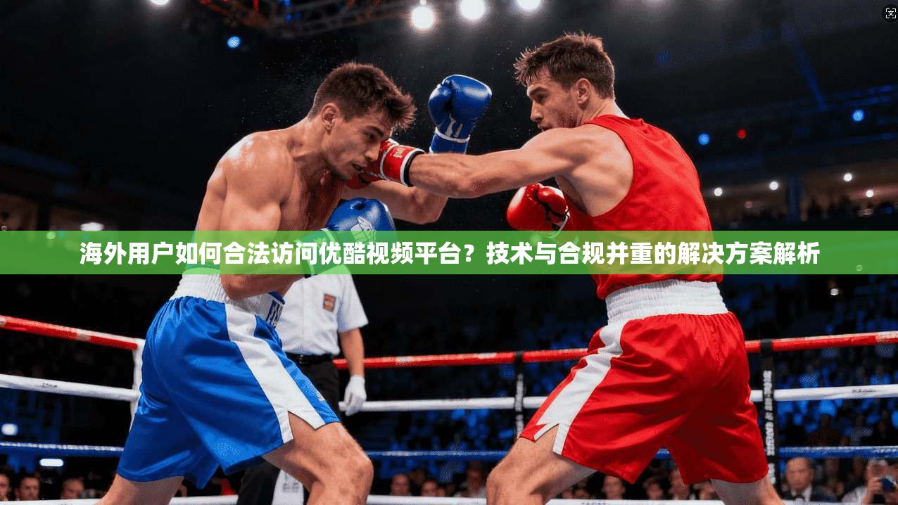 海外用户如何合法访问优酷视频平台？技术与合规并重的解决方案解析