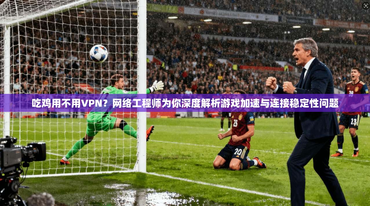 吃鸡用不用VPN？网络工程师为你深度解析游戏加速与连接稳定性问题