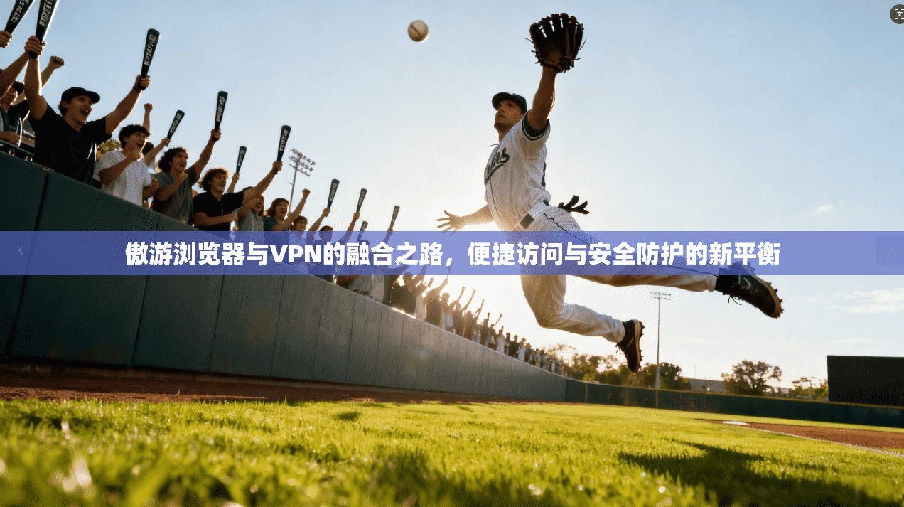 傲游浏览器与VPN的融合之路，便捷访问与安全防护的新平衡