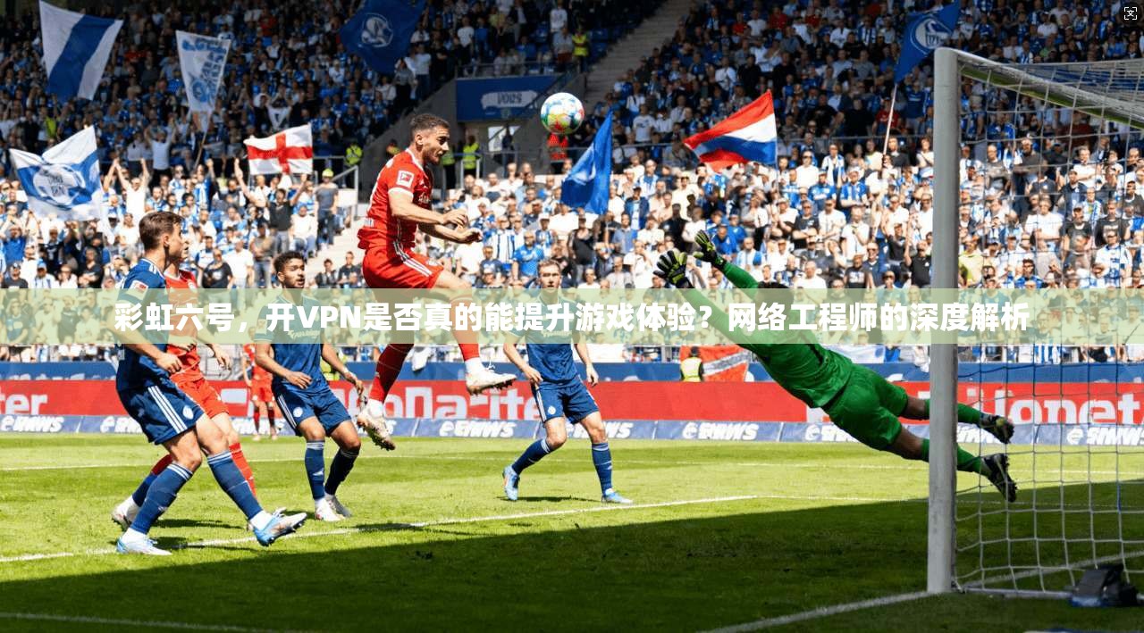 彩虹六号，开VPN是否真的能提升游戏体验？网络工程师的深度解析
