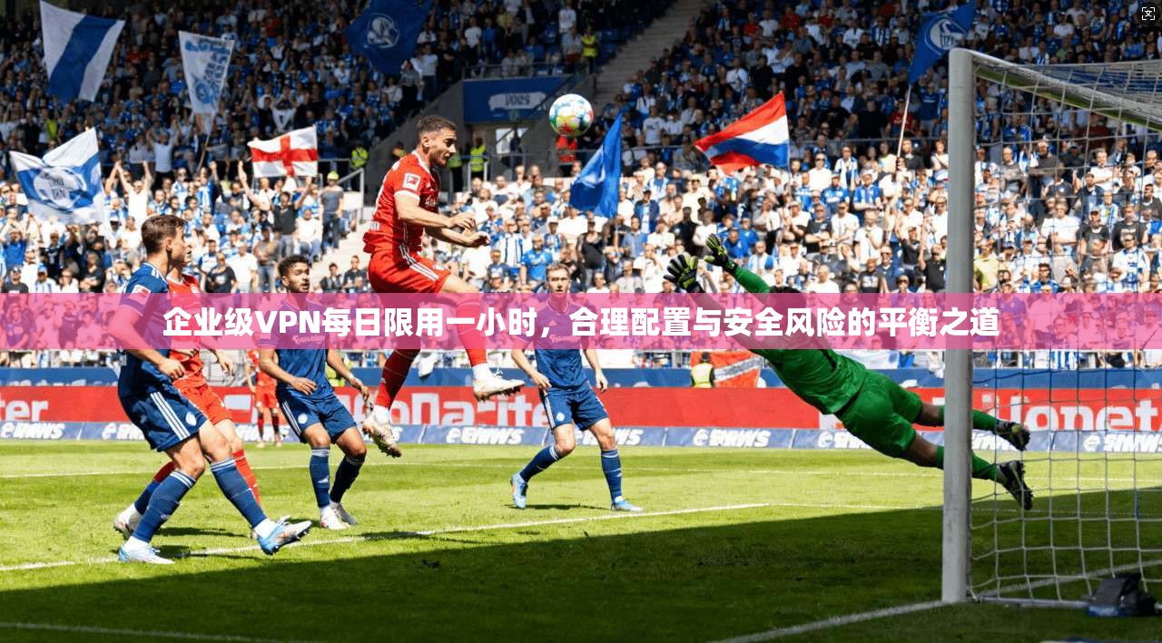 企业级VPN每日限用一小时,合理配置与安全风险的平衡之道