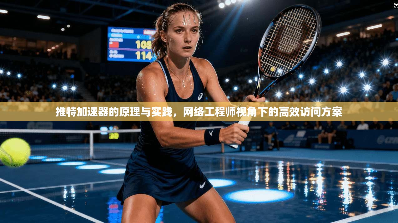 推特加速器的原理与实践,网络工程师视角下的高效访问方案