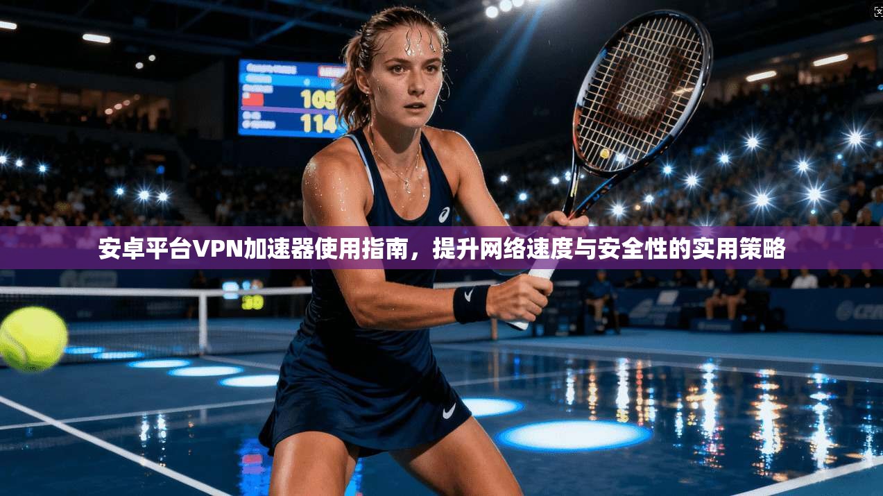 安卓平台VPN加速器使用指南，提升网络速度与安全性的实用策略
