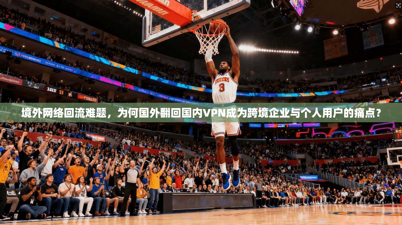 境外网络回流难题,为何国外翻回国内VPN成为跨境企业与个人用户的痛点?