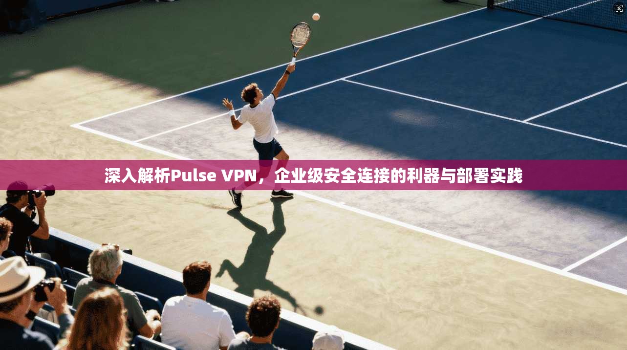 深入解析Pulse VPN，企业级安全连接的利器与部署实践