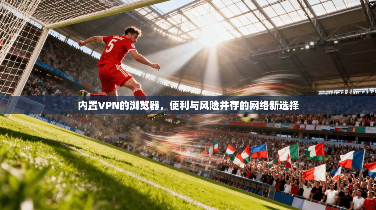 内置VPN的浏览器，便利与风险并存的网络新选择