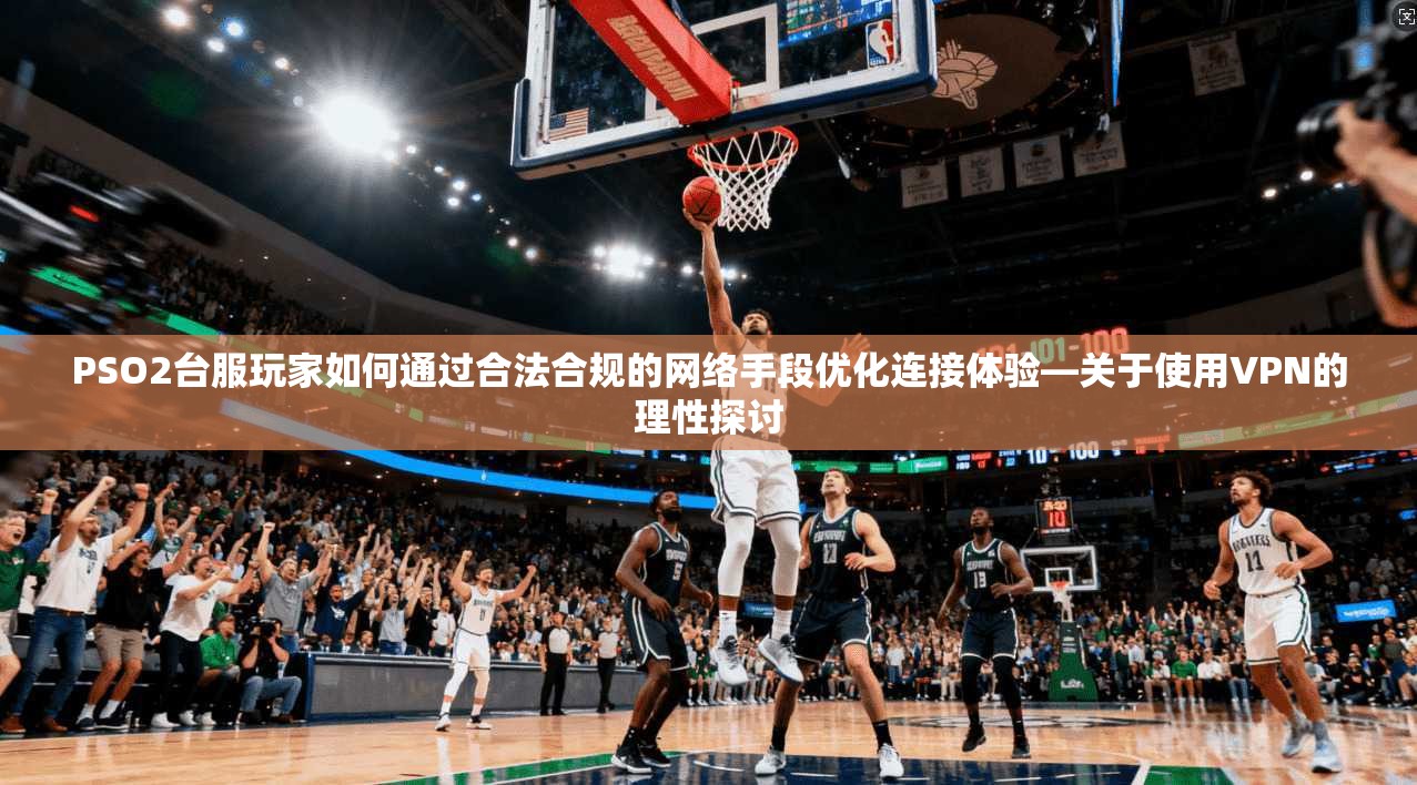 PSO2台服玩家如何通过合法合规的网络手段优化连接体验—关于使用VPN的理性探讨