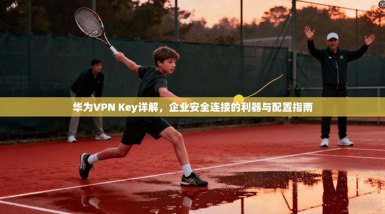 华为VPN Key详解，企业安全连接的利器与配置指南