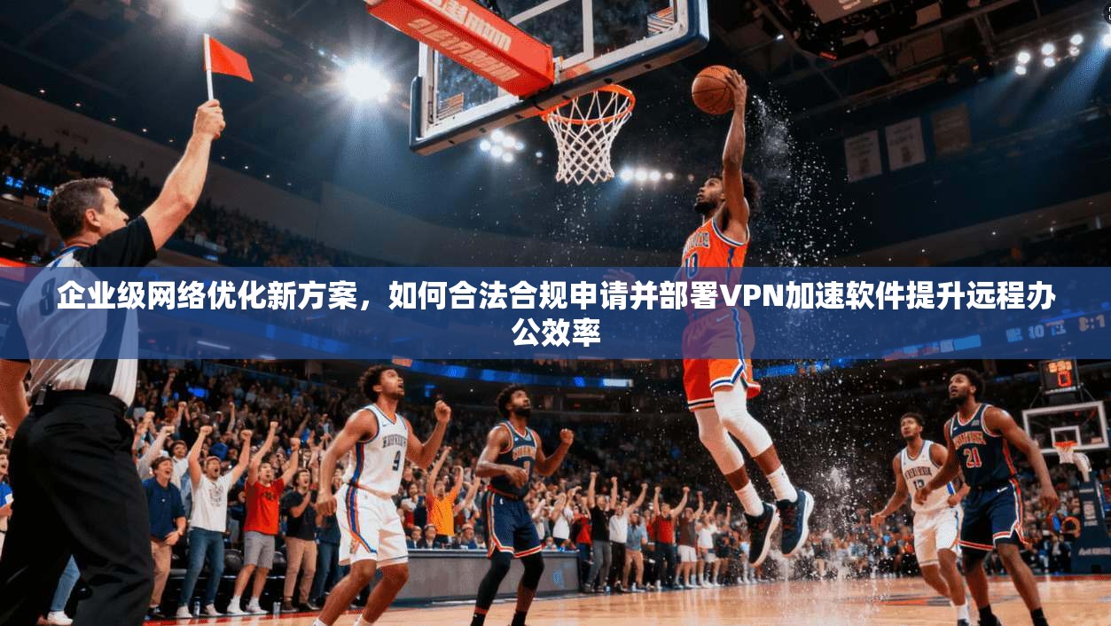 企业级网络优化新方案，如何合法合规申请并部署VPN加速软件提升远程办公效率