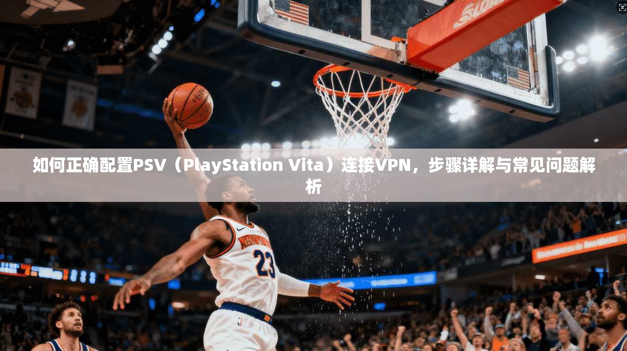 如何正确配置PSV（PlayStation Vita）连接VPN，步骤详解与常见问题解析