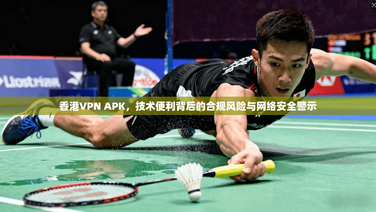 香港VPN APK，技术便利背后的合规风险与网络安全警示