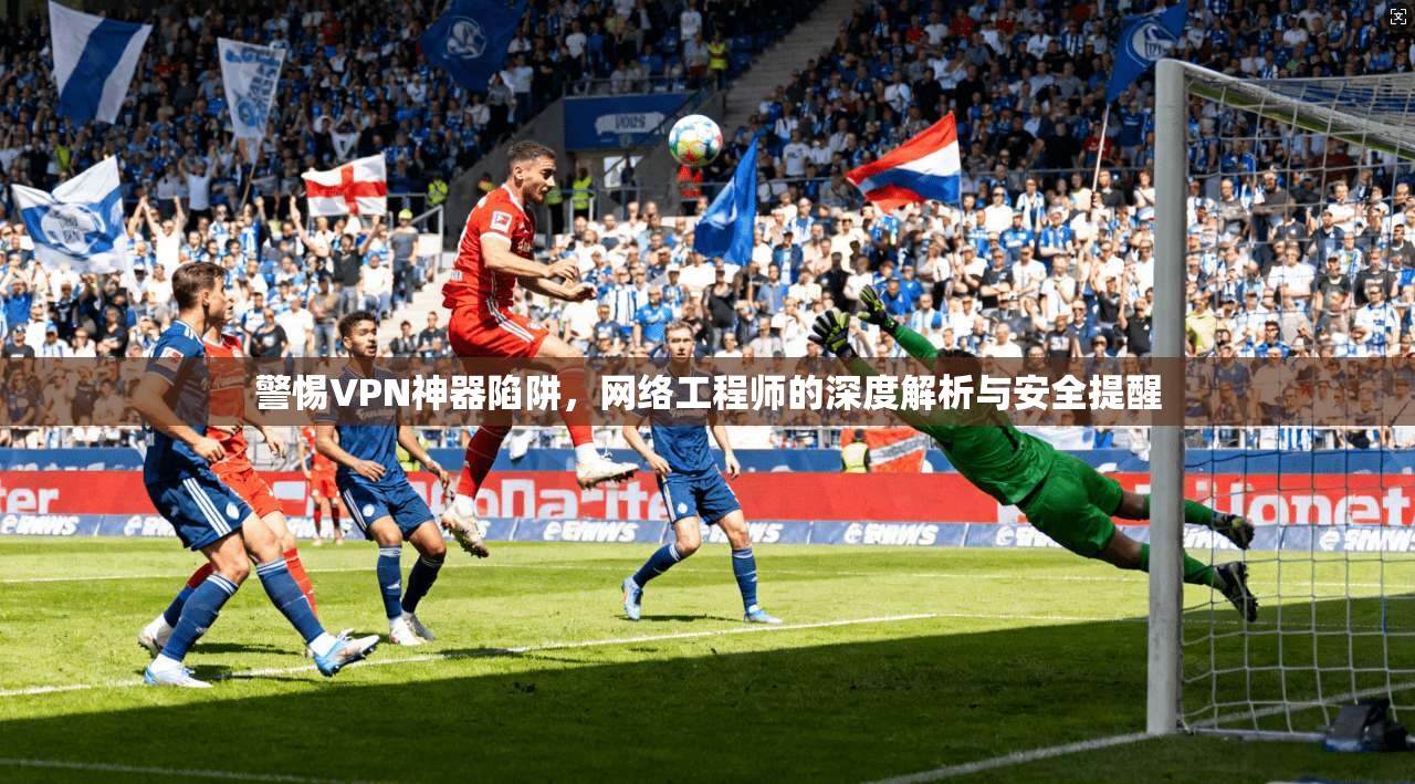 警惕VPN神器陷阱，网络工程师的深度解析与安全提醒