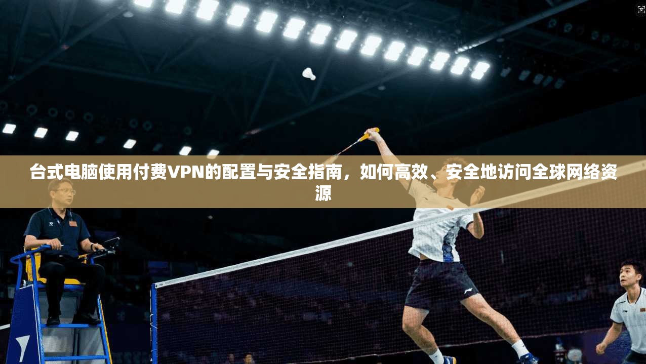 台式电脑使用付费VPN的配置与安全指南，如何高效、安全地访问全球网络资源