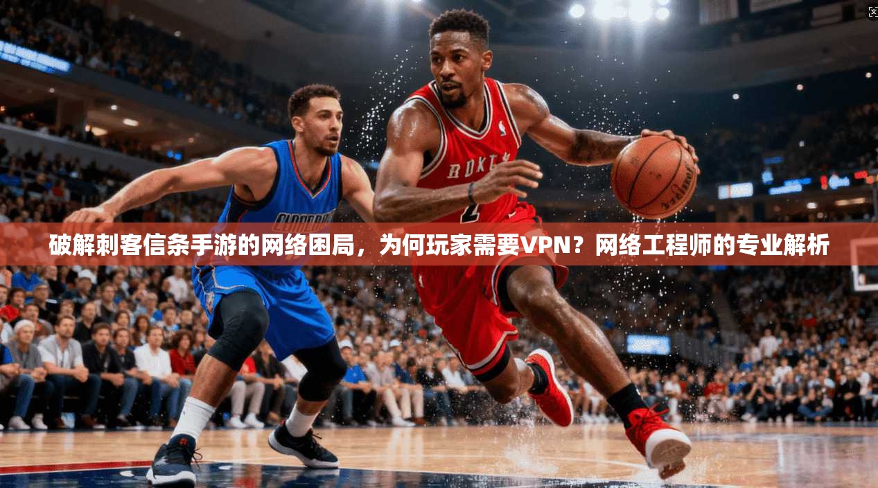 破解刺客信条手游的网络困局，为何玩家需要VPN？网络工程师的专业解析
