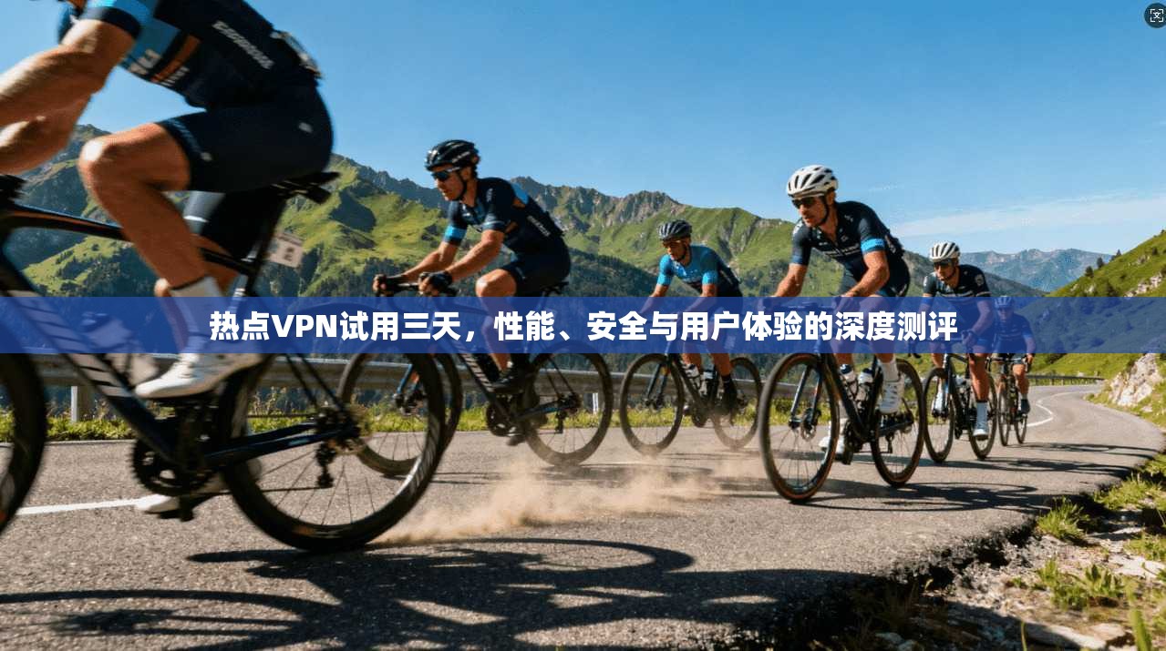 热点VPN试用三天，性能、安全与用户体验的深度测评