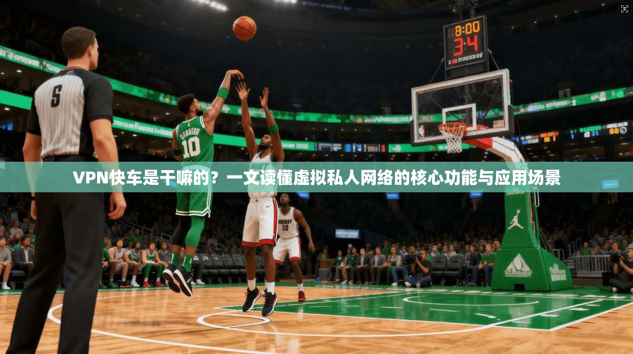VPN快车是干嘛的？一文读懂虚拟私人网络的核心功能与应用场景