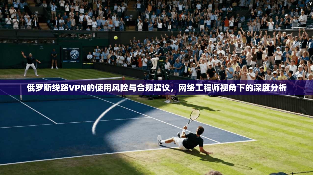 俄罗斯线路VPN的使用风险与合规建议，网络工程师视角下的深度分析