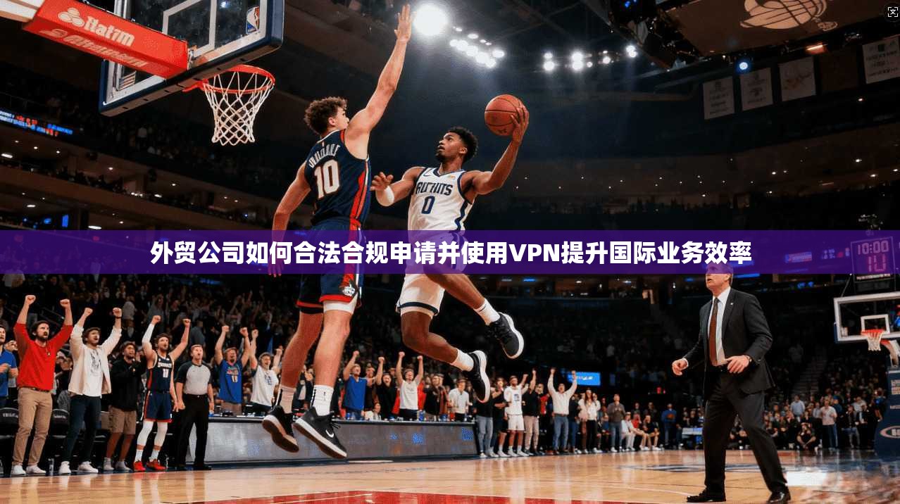 外贸公司如何合法合规申请并使用VPN提升国际业务效率
