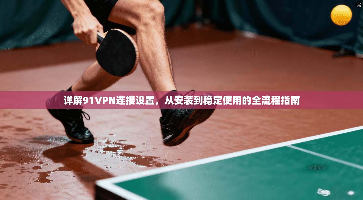 详解91VPN连接设置，从安装到稳定使用的全流程指南
