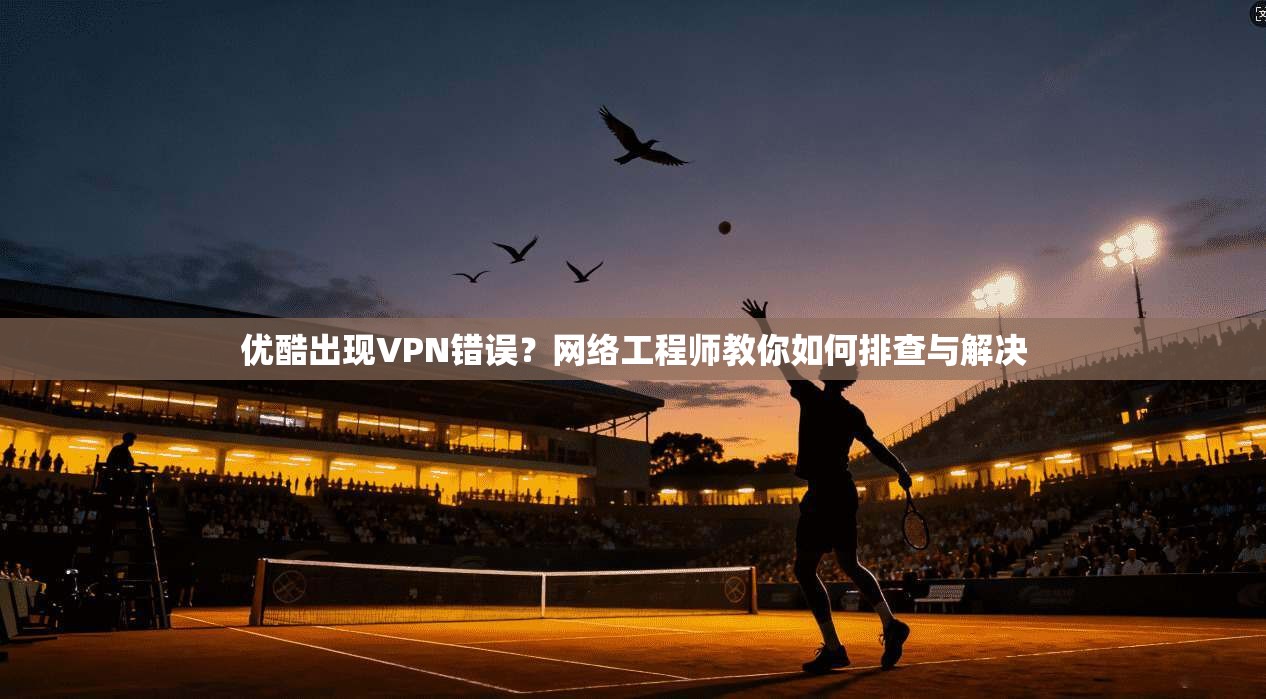 优酷出现VPN错误？网络工程师教你如何排查与解决