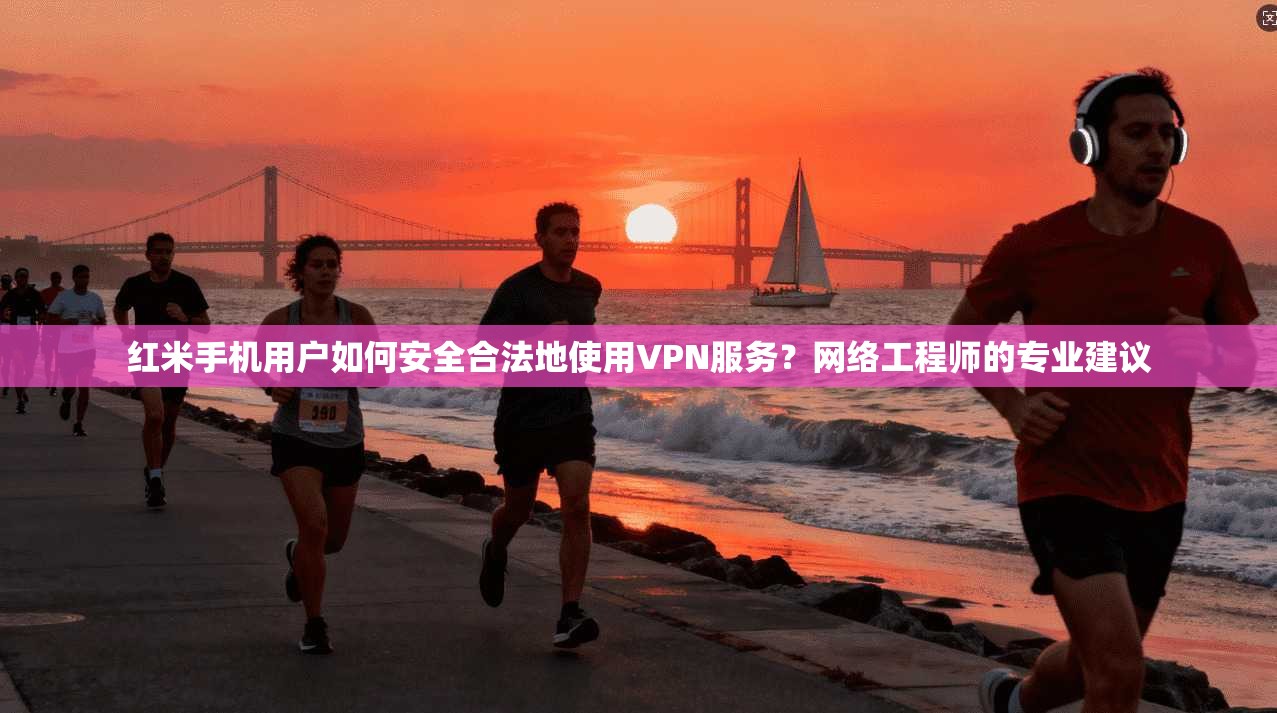 红米手机用户如何安全合法地使用VPN服务？网络工程师的专业建议