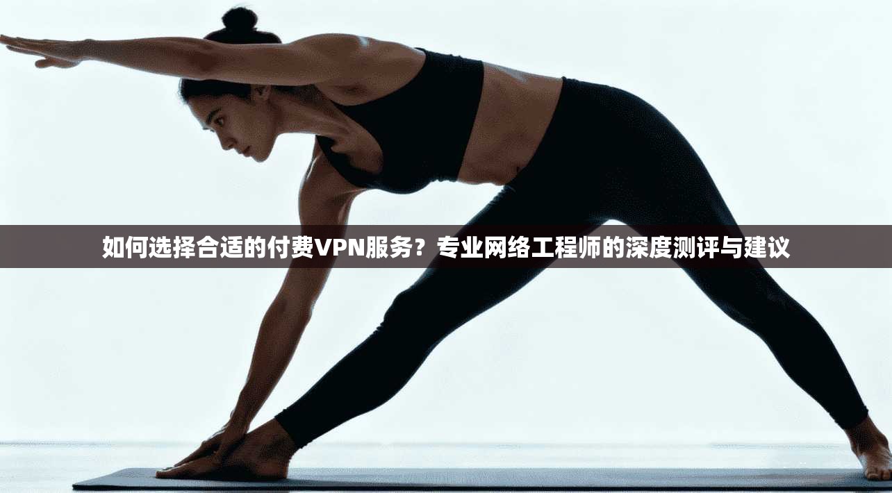 如何选择合适的付费VPN服务？专业网络工程师的深度测评与建议