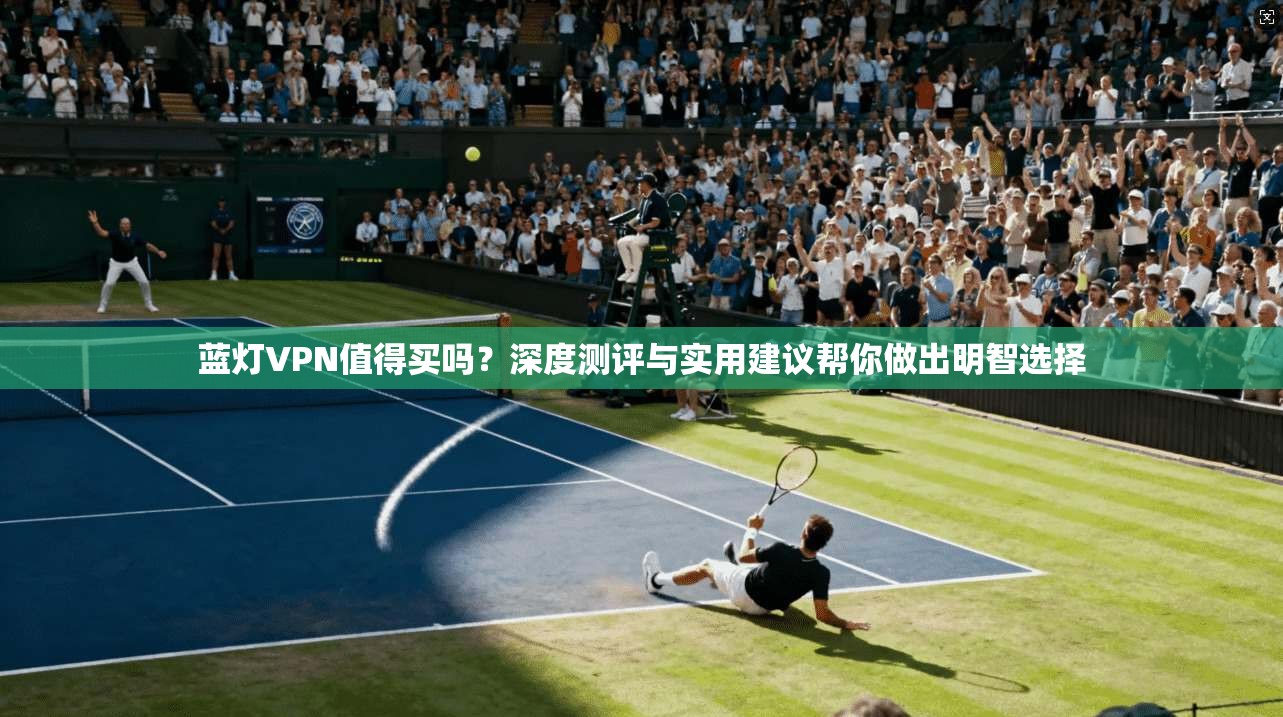 蓝灯VPN值得买吗？深度测评与实用建议帮你做出明智选择