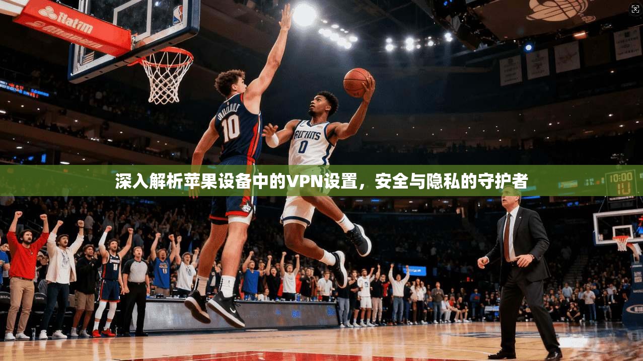 深入解析苹果设备中的VPN设置，安全与隐私的守护者