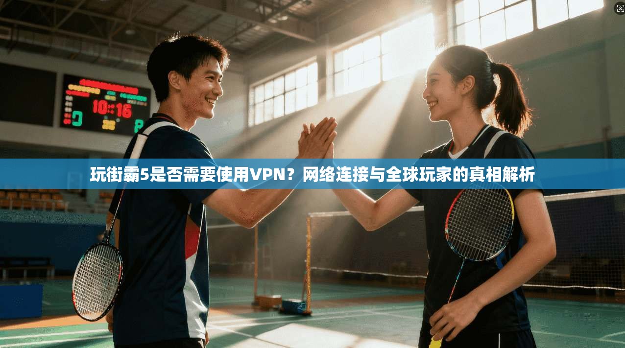 玩街霸5是否需要使用VPN？网络连接与全球玩家的真相解析