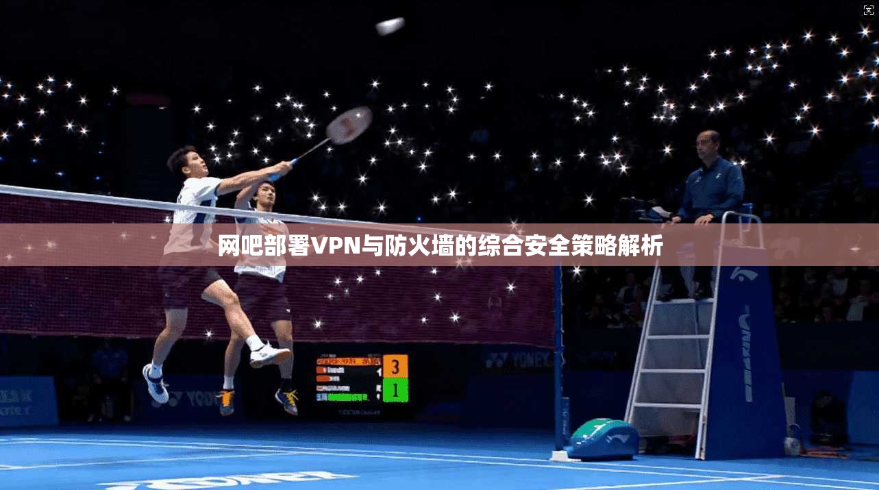 网吧部署VPN与防火墙的综合安全策略解析