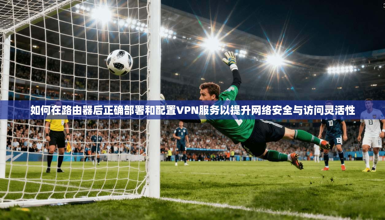 如何在路由器后正确部署和配置VPN服务以提升网络安全与访问灵活性