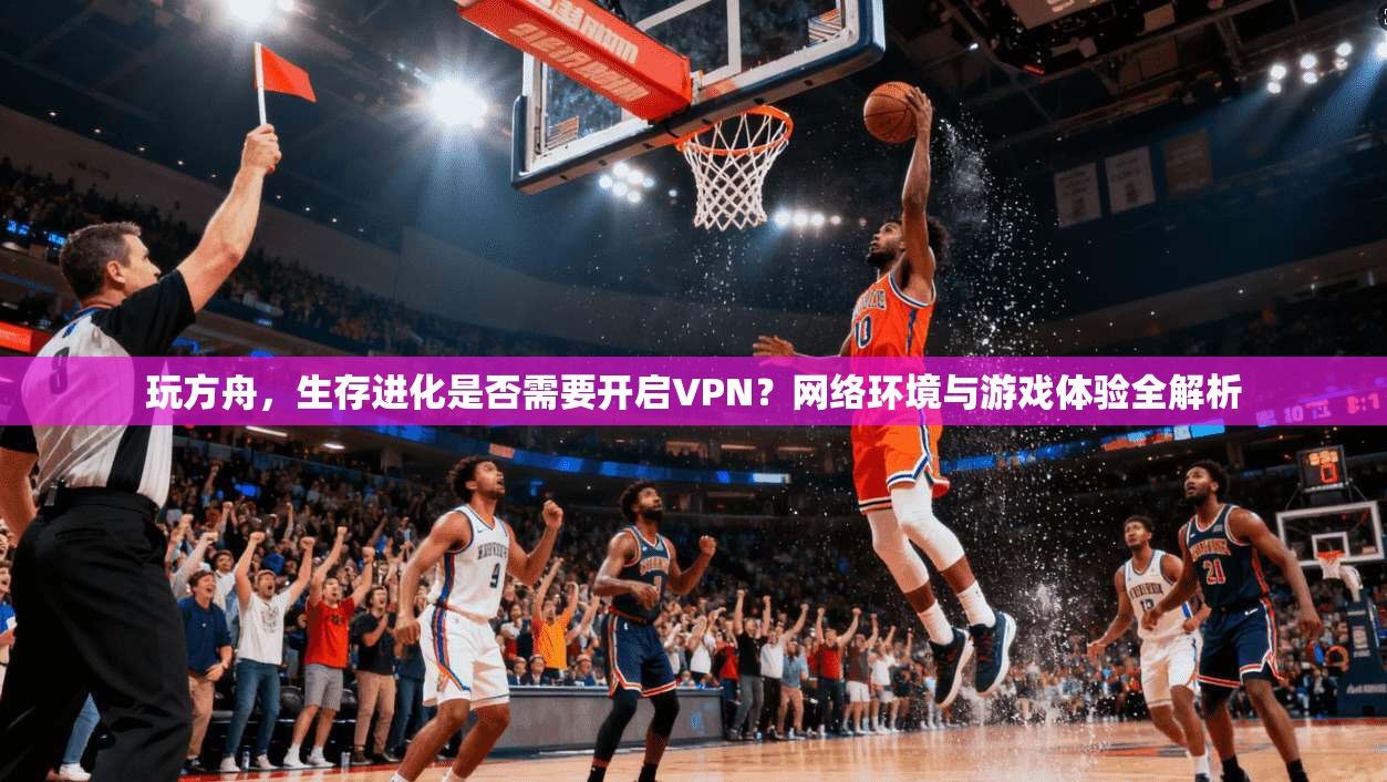 玩方舟，生存进化是否需要开启VPN？网络环境与游戏体验全解析