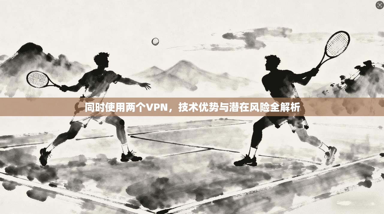 同时使用两个VPN，技术优势与潜在风险全解析