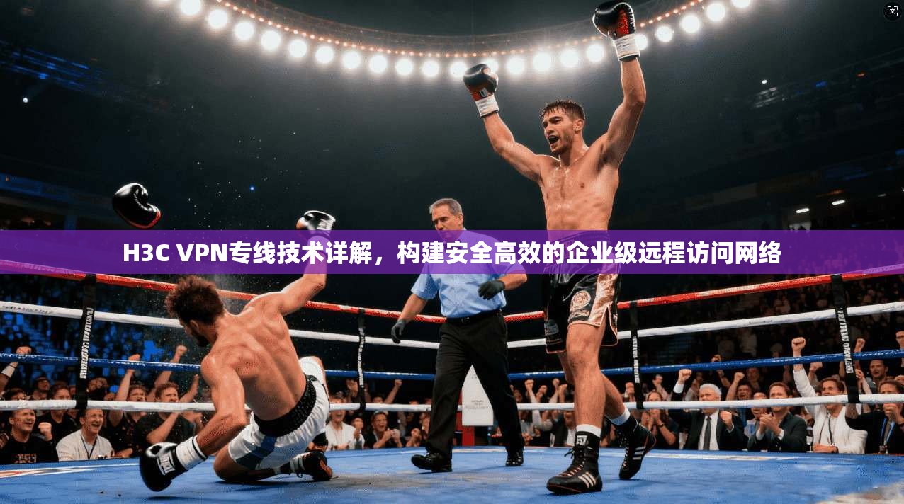 H3C VPN专线技术详解，构建安全高效的企业级远程访问网络