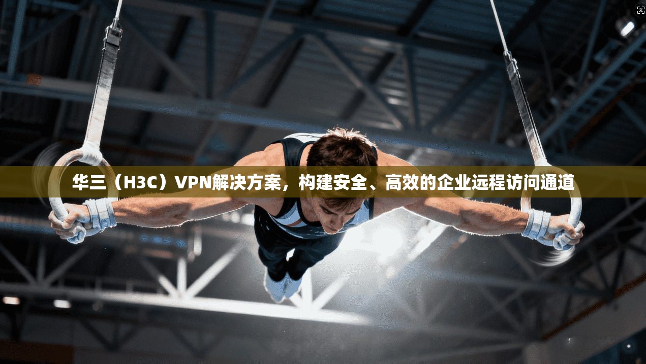 华三（H3C）VPN解决方案，构建安全、高效的企业远程访问通道