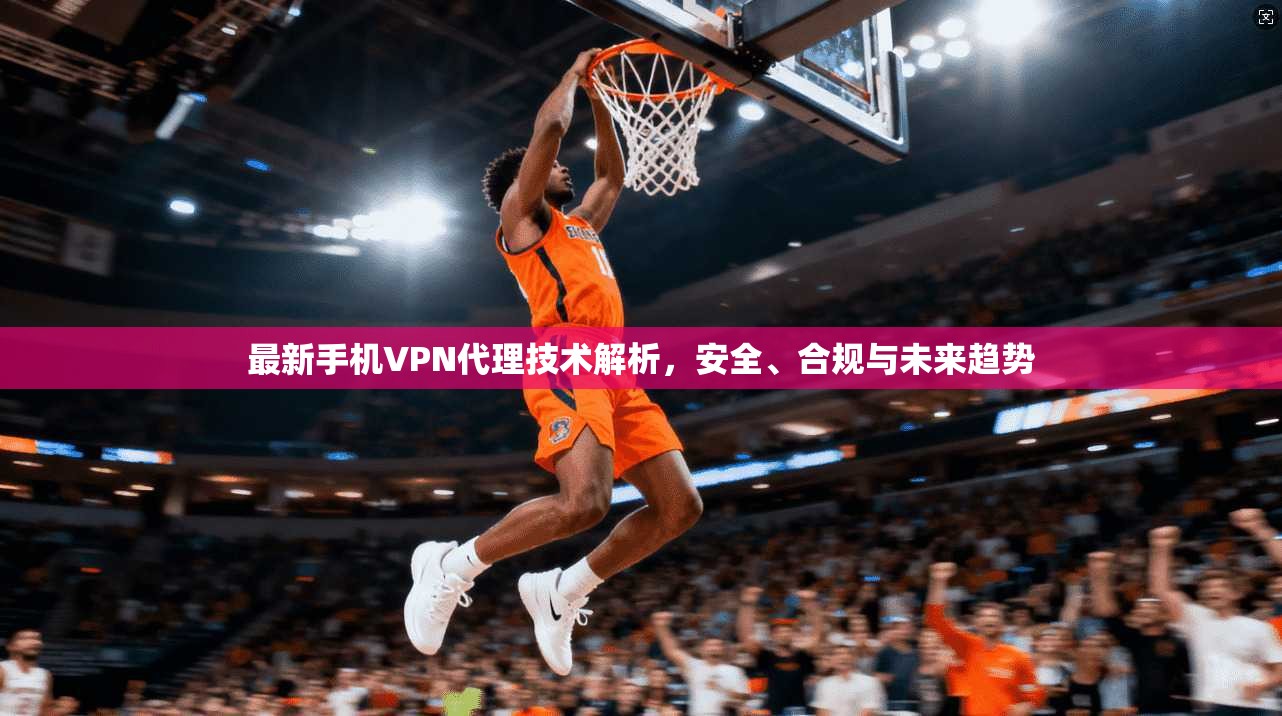 最新手机VPN代理技术解析，安全、合规与未来趋势