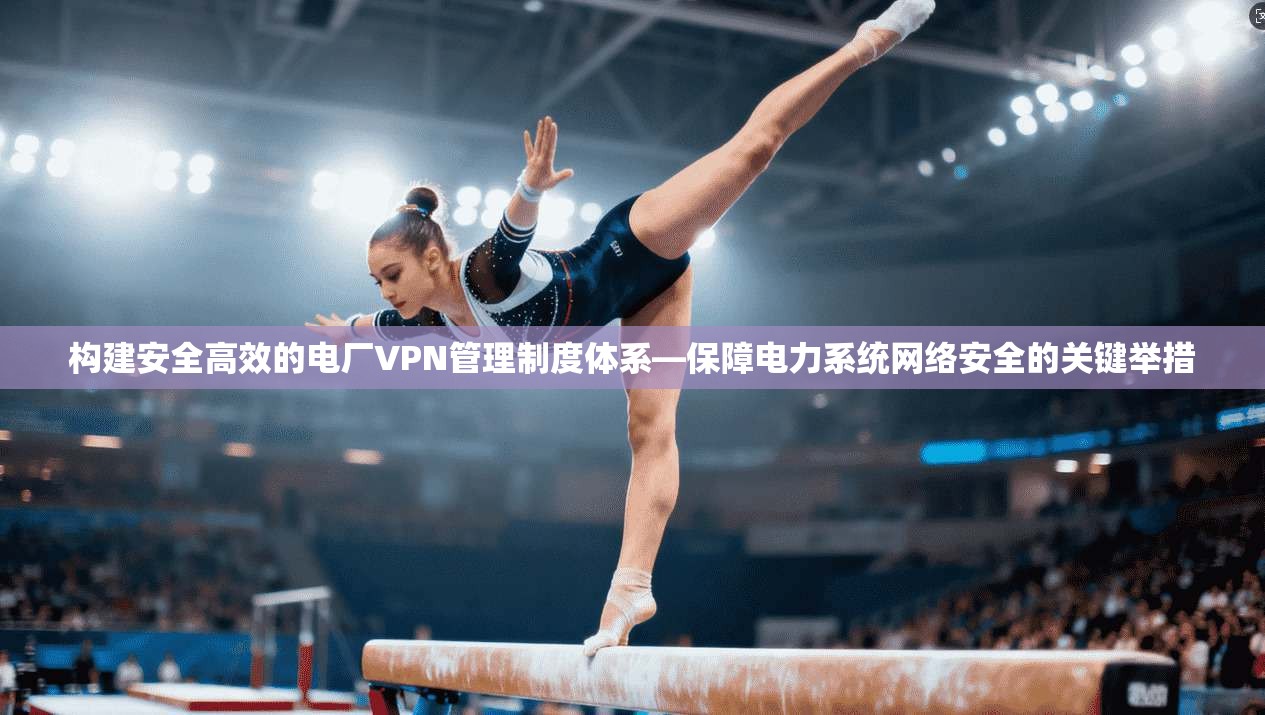 构建安全高效的电厂VPN管理制度体系—保障电力系统网络安全的关键举措