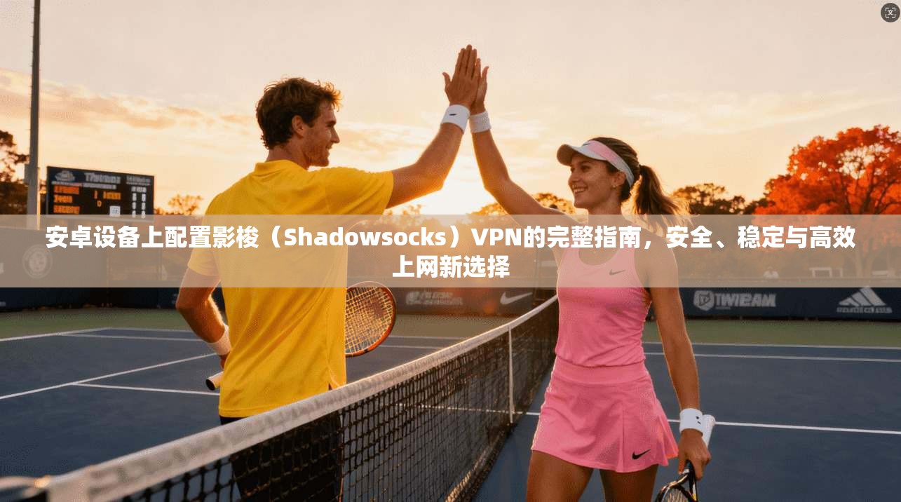 安卓设备上配置影梭（Shadowsocks）VPN的完整指南，安全、稳定与高效上网新选择