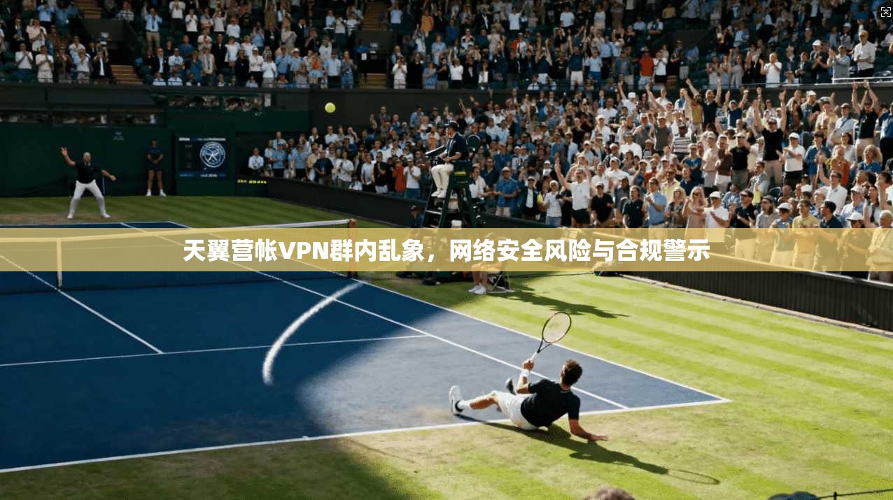 天翼营帐VPN群内乱象，网络安全风险与合规警示