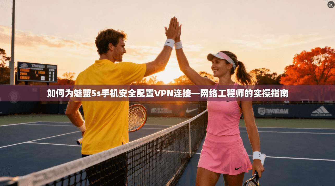 如何为魅蓝5s手机安全配置VPN连接—网络工程师的实操指南
