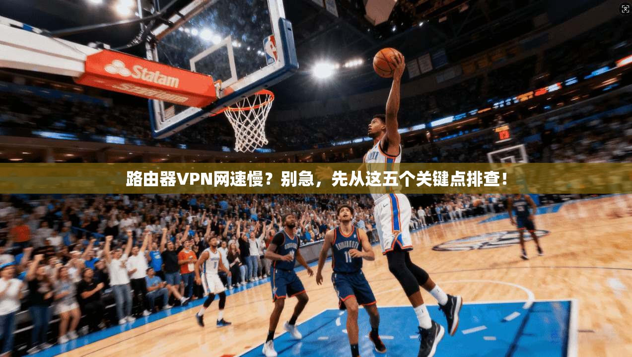 路由器VPN网速慢？别急，先从这五个关键点排查！