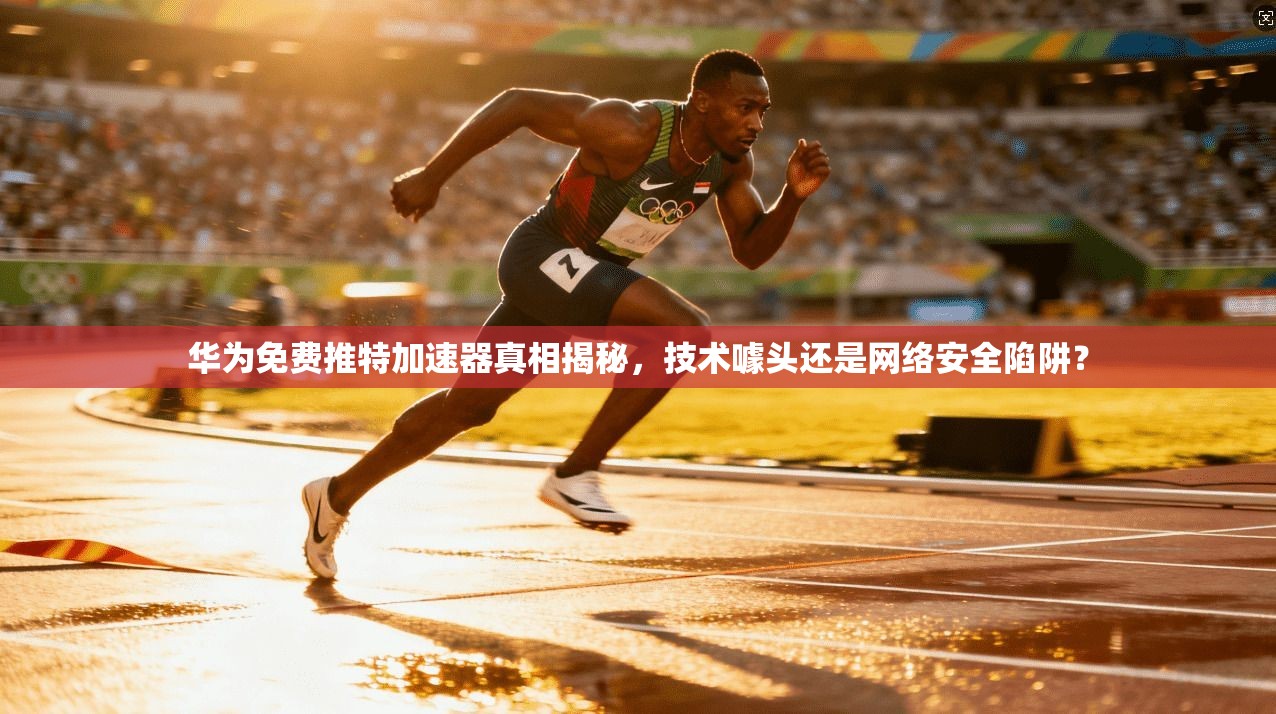 华为免费推特加速器真相揭秘，技术噱头还是网络安全陷阱？