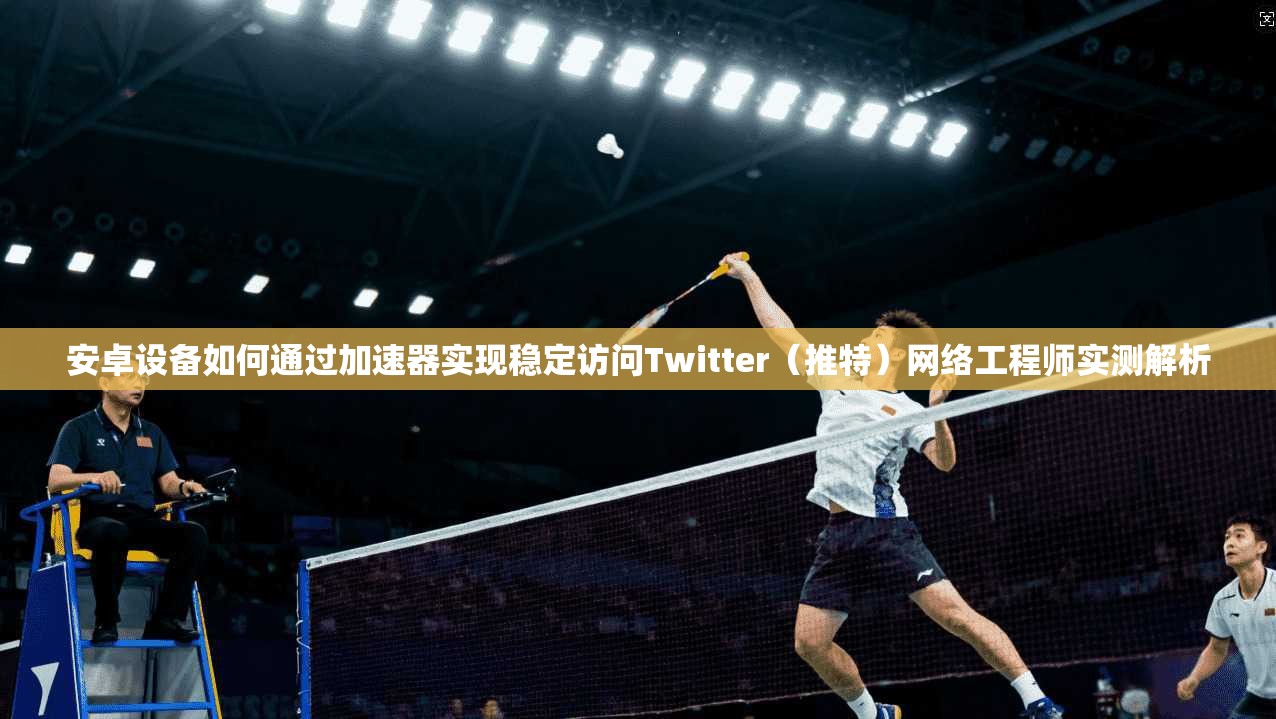 安卓设备如何通过加速器实现稳定访问Twitter（推特）网络工程师实测解析