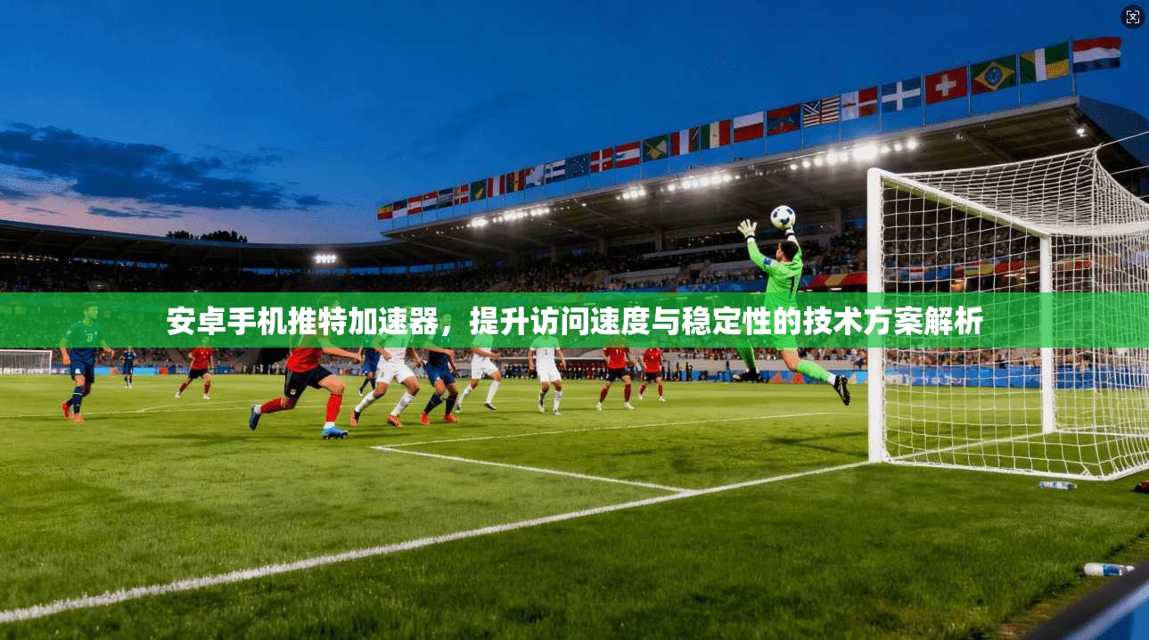 安卓手机推特加速器，提升访问速度与稳定性的技术方案解析